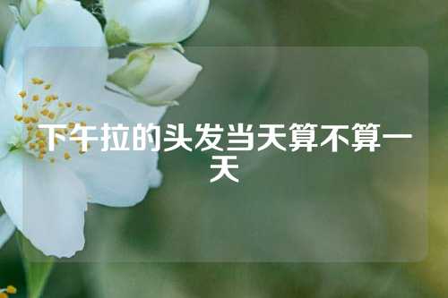 下午拉的头发当天算不算一天