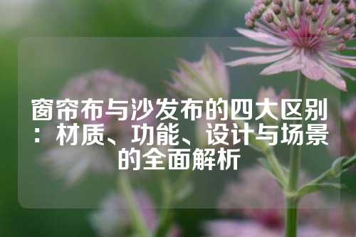 窗帘布与沙发布的四大区别：材质、功能、设计与场景的全面解析
