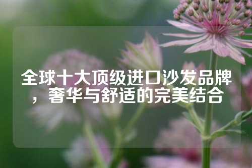 全球十大顶级进口沙发品牌，奢华与舒适的完美结合