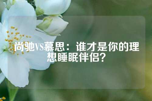 尚驰VS慕思：谁才是你的理想睡眠伴侣？