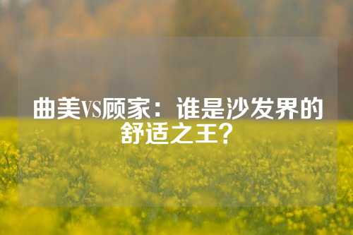 曲美VS顾家：谁是沙发界的舒适之王？