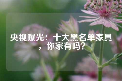 央视曝光：十大黑名单家具，你家有吗？