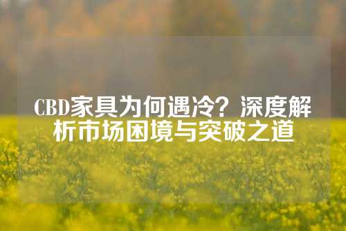 CBD家具为何遇冷？深度解析市场困境与突破之道