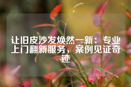 让旧皮沙发焕然一新：专业上门翻新服务，案例见证奇迹