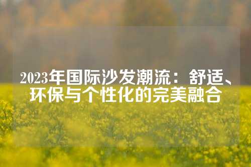 2023年国际沙发潮流：舒适、环保与个性化的完美融合