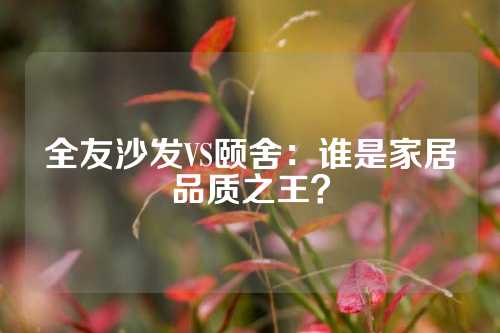 全友沙发VS颐舍：谁是家居品质之王？