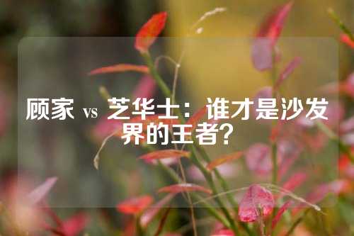 顾家 vs 芝华士：谁才是沙发界的王者？