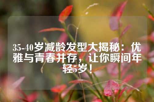 35-40岁减龄发型大揭秘：优雅与青春并存，让你瞬间年轻5岁！