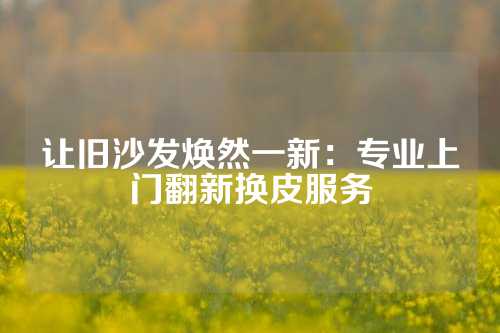 让旧沙发焕然一新：专业上门翻新换皮服务