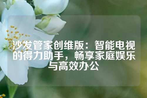 沙发管家创维版：智能电视的得力助手，畅享家庭娱乐与高效办公