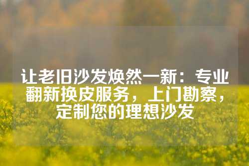 让老旧沙发焕然一新：专业翻新换皮服务，上门勘察，定制您的理想沙发