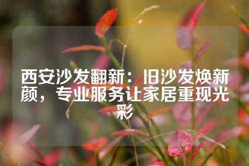 西安沙发翻新：旧沙发焕新颜，专业服务让家居重现光彩