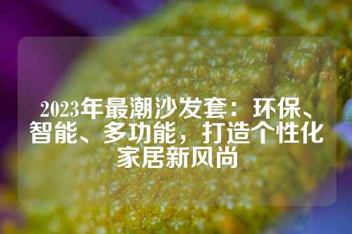 2023年最潮沙发套：环保、智能、多功能，打造个性化家居新风尚