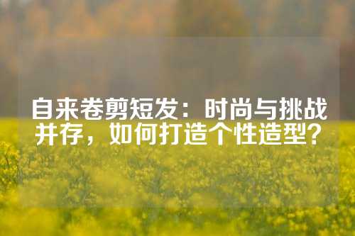 自来卷剪短发：时尚与挑战并存，如何打造个性造型？