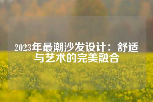 2023年最潮沙发设计：舒适与艺术的完美融合