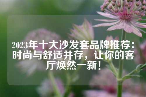 2023年十大沙发套品牌推荐：时尚与舒适并存，让你的客厅焕然一新！