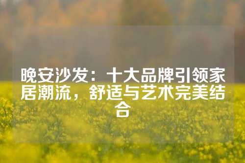 晚安沙发：十大品牌引领家居潮流，舒适与艺术完美结合
