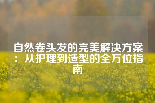 自然卷头发的完美解决方案：从护理到造型的全方位指南
