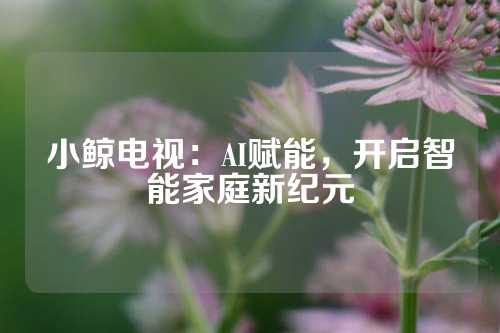小鲸电视：AI赋能，开启智能家庭新纪元