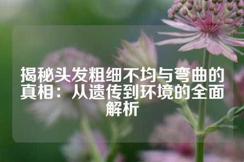 揭秘头发粗细不均与弯曲的真相：从遗传到环境的全面解析