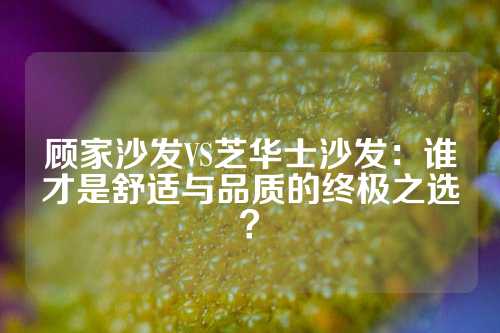 顾家沙发VS芝华士沙发：谁才是舒适与品质的终极之选？