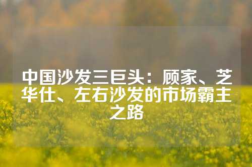 中国沙发三巨头：顾家、芝华仕、左右沙发的市场霸主之路