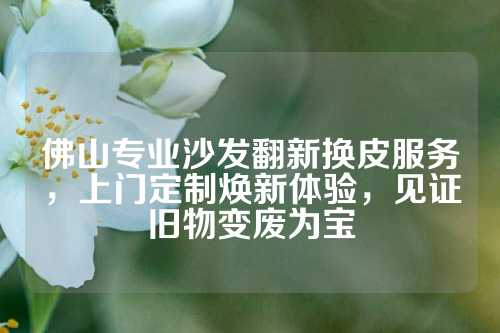 佛山专业沙发翻新换皮服务，上门定制焕新体验，见证旧物变废为宝