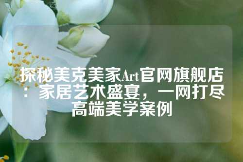 探秘美克美家Art官网旗舰店：家居艺术盛宴，一网打尽高端美学案例