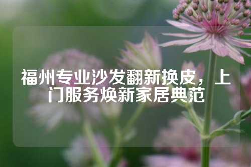 福州专业沙发翻新换皮，上门服务焕新家居典范
