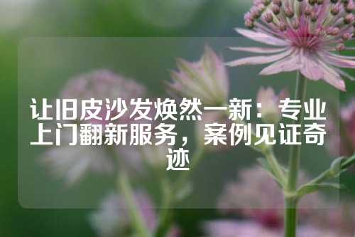 让旧皮沙发焕然一新：专业上门翻新服务，案例见证奇迹