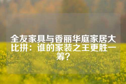 全友家具与香丽华庭家居大比拼：谁的家装之王更胜一筹？