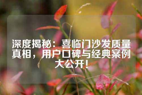 深度揭秘：喜临门沙发质量真相，用户口碑与经典案例大公开！