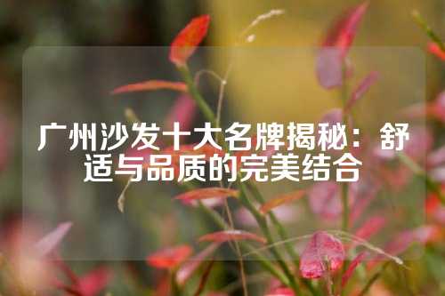 广州沙发十大名牌揭秘：舒适与品质的完美结合