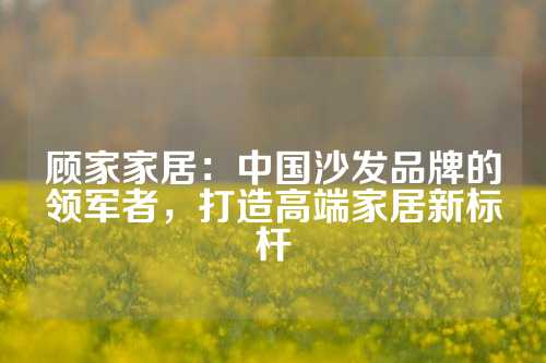 顾家家居：中国沙发品牌的领军者，打造高端家居新标杆