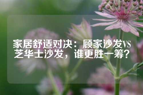 家居舒适对决：顾家沙发VS芝华士沙发，谁更胜一筹？