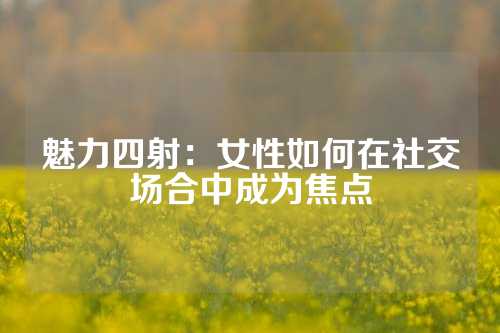 魅力四射：女性如何在社交场合中成为焦点