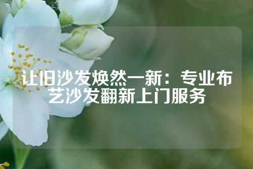 让旧沙发焕然一新：专业布艺沙发翻新上门服务