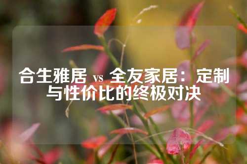合生雅居 vs 全友家居:定制与性价比的终极对决