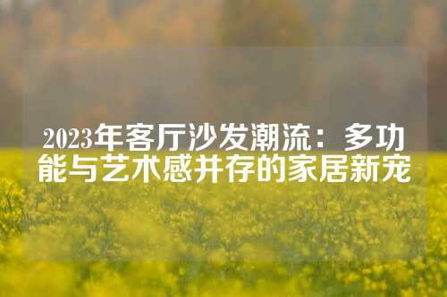 2023年客厅沙发潮流：多功能与艺术感并存的家居新宠