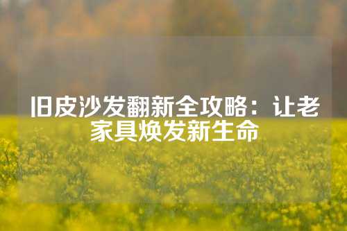 旧皮沙发翻新全攻略：让老家具焕发新生命