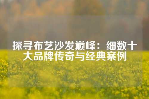 探寻布艺沙发巅峰：细数十大品牌传奇与经典案例