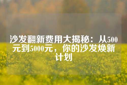 沙发翻新费用大揭秘：从500元到5000元，你的沙发焕新计划