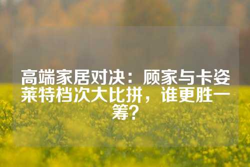 高端家居对决：顾家与卡姿莱特档次大比拼，谁更胜一筹？
