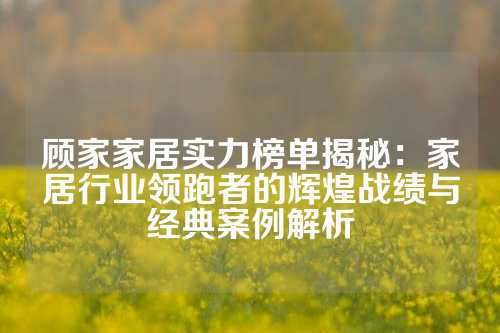 顾家家居实力榜单揭秘：家居行业领跑者的辉煌战绩与经典案例解析