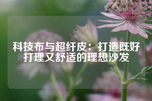 科技布与超纤皮：打造既好打理又舒适的理想沙发