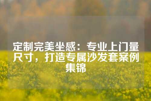 定制完美坐感：专业上门量尺寸，打造专属沙发套案例集锦