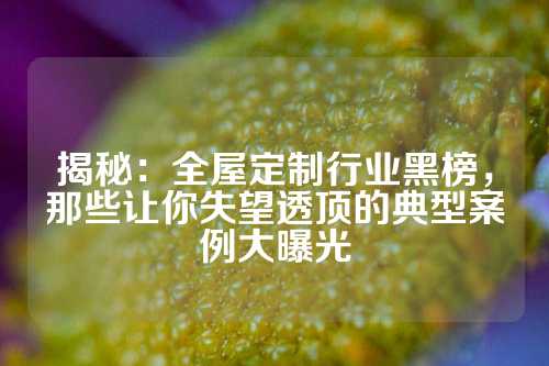 揭秘：全屋定制行业黑榜，那些让你失望透顶的典型案例大曝光