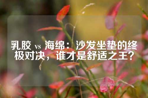 乳胶 vs 海绵：沙发坐垫的终极对决，谁才是舒适之王？