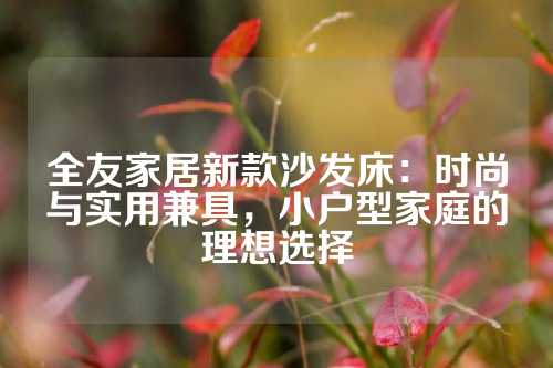 全友家居新款沙发床：时尚与实用兼具，小户型家庭的理想选择