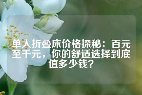 单人折叠床价格探秘：百元至千元，你的舒适选择到底值多少钱？